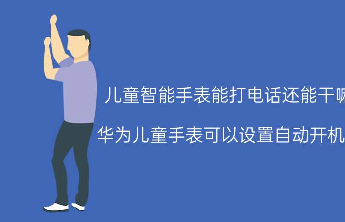 儿童智能手表能打电话还能干嘛 华为儿童手表可以设置自动开机吗？